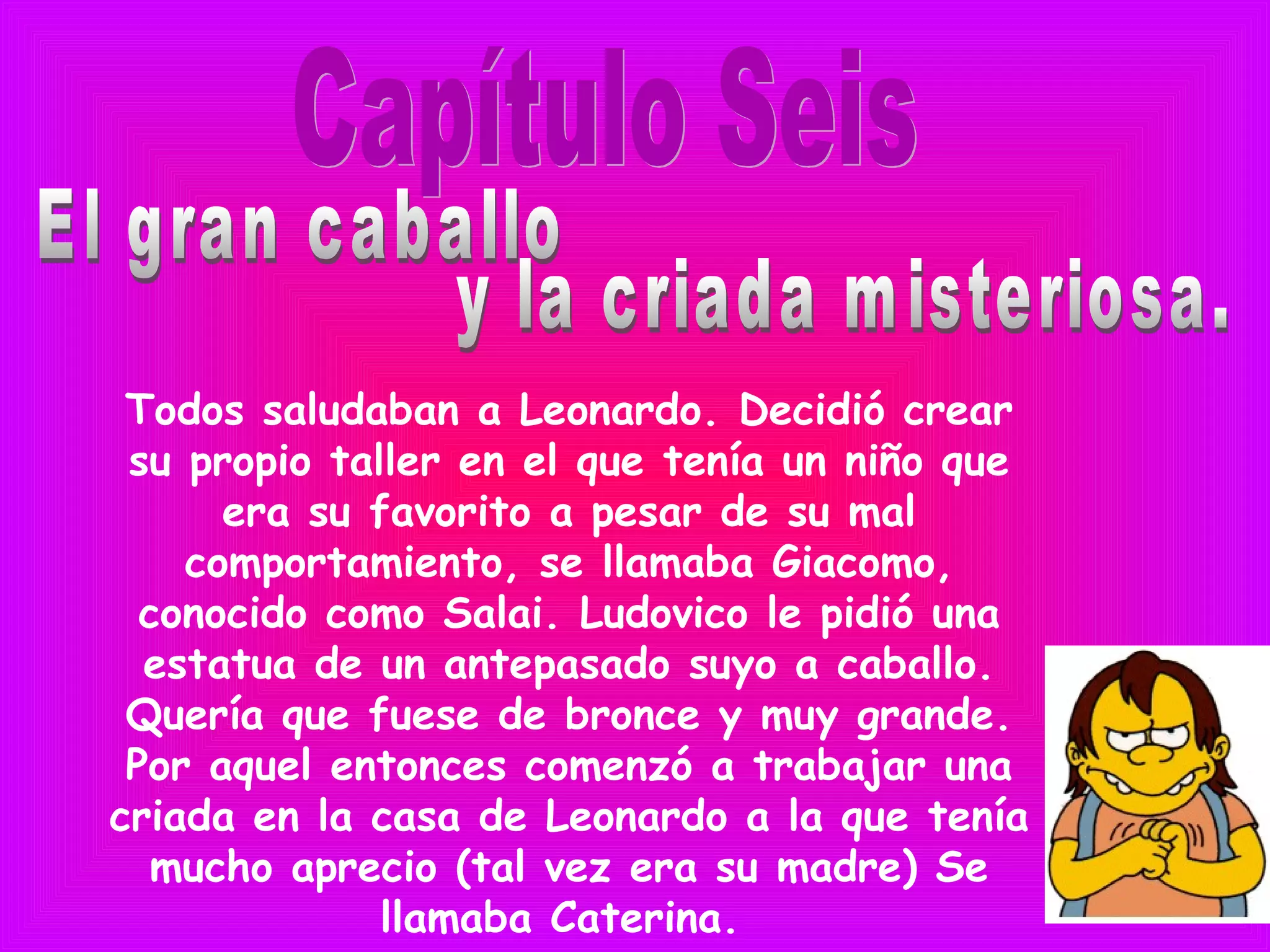 Todos saludaban a Leonardo. Decidió crear
su propio taller en el que tenía un niño que
era su favorito a pesar de su mal
comportamiento, se llamaba Giacomo,
conocido como Salai. Ludovico le pidió una
estatua de un antepasado suyo a caballo.
Quería que fuese de bronce y muy grande.
Por aquel entonces comenzó a trabajar una
criada en la casa de Leonardo a la que tenía
mucho aprecio (tal vez era su madre) Se
llamaba Caterina.
 