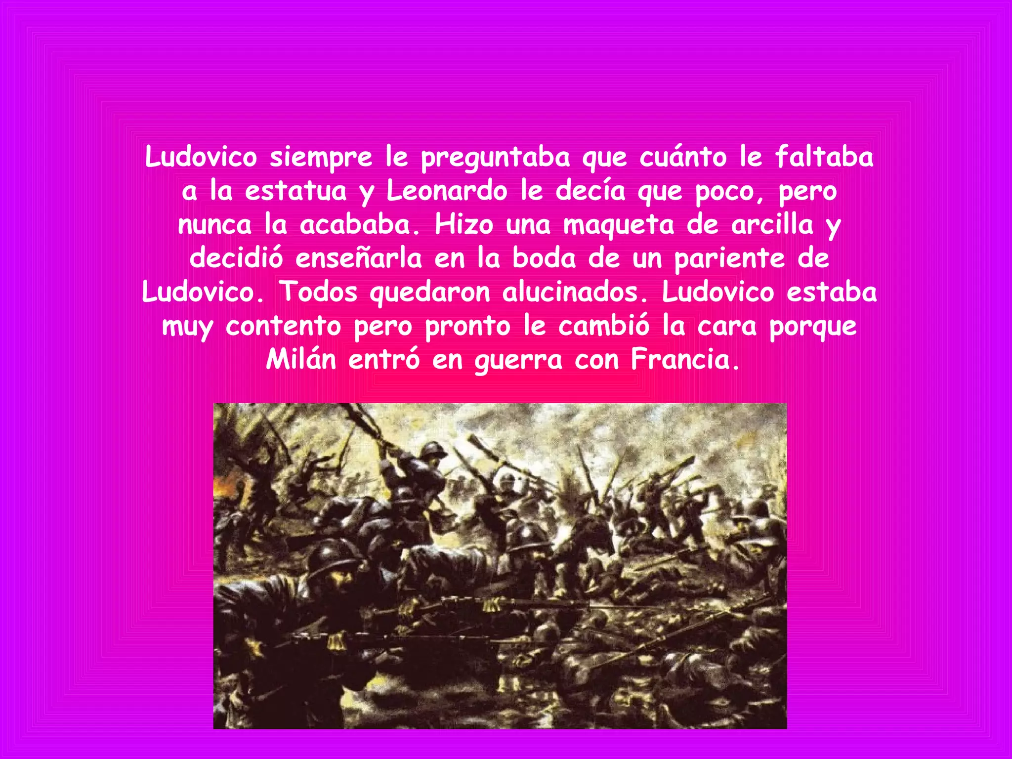 Ludovico siempre le preguntaba que cuánto le faltaba
a la estatua y Leonardo le decía que poco, pero
nunca la acababa. Hizo una maqueta de arcilla y
decidió enseñarla en la boda de un pariente de
Ludovico. Todos quedaron alucinados. Ludovico estaba
muy contento pero pronto le cambió la cara porque
Milán entró en guerra con Francia.
 