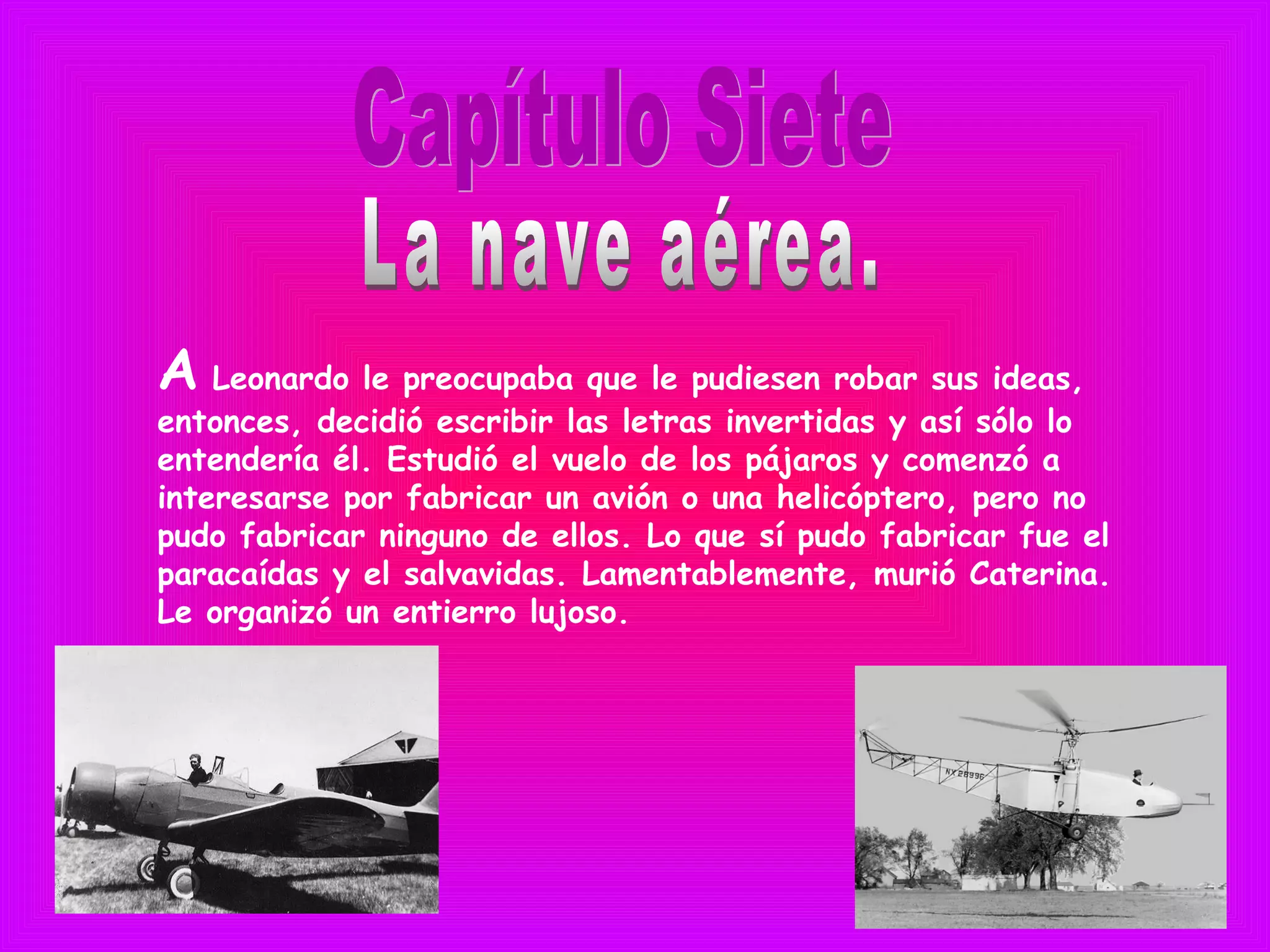 A Leonardo le preocupaba que le pudiesen robar sus ideas,
entonces, decidió escribir las letras invertidas y así sólo lo
entendería él. Estudió el vuelo de los pájaros y comenzó a
interesarse por fabricar un avión o una helicóptero, pero no
pudo fabricar ninguno de ellos. Lo que sí pudo fabricar fue el
paracaídas y el salvavidas. Lamentablemente, murió Caterina.
Le organizó un entierro lujoso.
 
