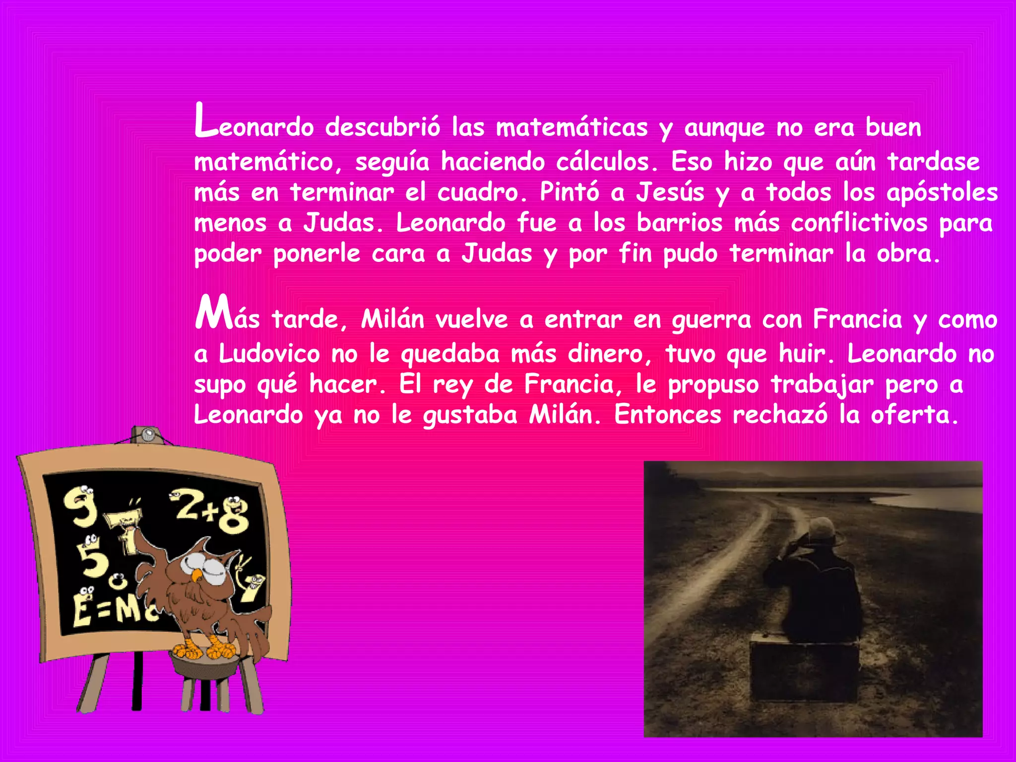 Leonardo descubrió las matemáticas y aunque no era buen
matemático, seguía haciendo cálculos. Eso hizo que aún tardase
más en terminar el cuadro. Pintó a Jesús y a todos los apóstoles
menos a Judas. Leonardo fue a los barrios más conflictivos para
poder ponerle cara a Judas y por fin pudo terminar la obra.
Más tarde, Milán vuelve a entrar en guerra con Francia y como
a Ludovico no le quedaba más dinero, tuvo que huir. Leonardo no
supo qué hacer. El rey de Francia, le propuso trabajar pero a
Leonardo ya no le gustaba Milán. Entonces rechazó la oferta.
 