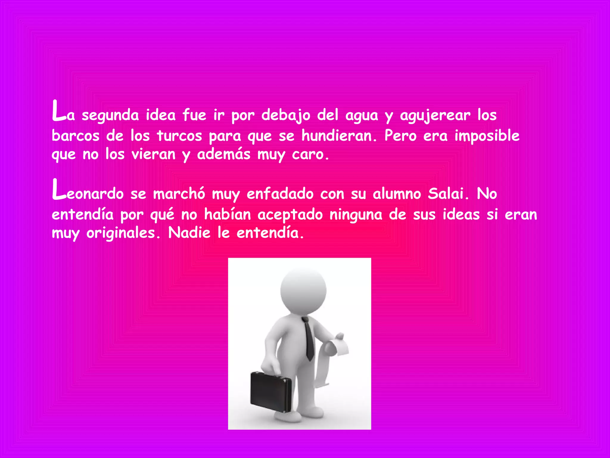 La segunda idea fue ir por debajo del agua y agujerear los
barcos de los turcos para que se hundieran. Pero era imposible
que no los vieran y además muy caro.
Leonardo se marchó muy enfadado con su alumno Salai. No
entendía por qué no habían aceptado ninguna de sus ideas si eran
muy originales. Nadie le entendía.
 