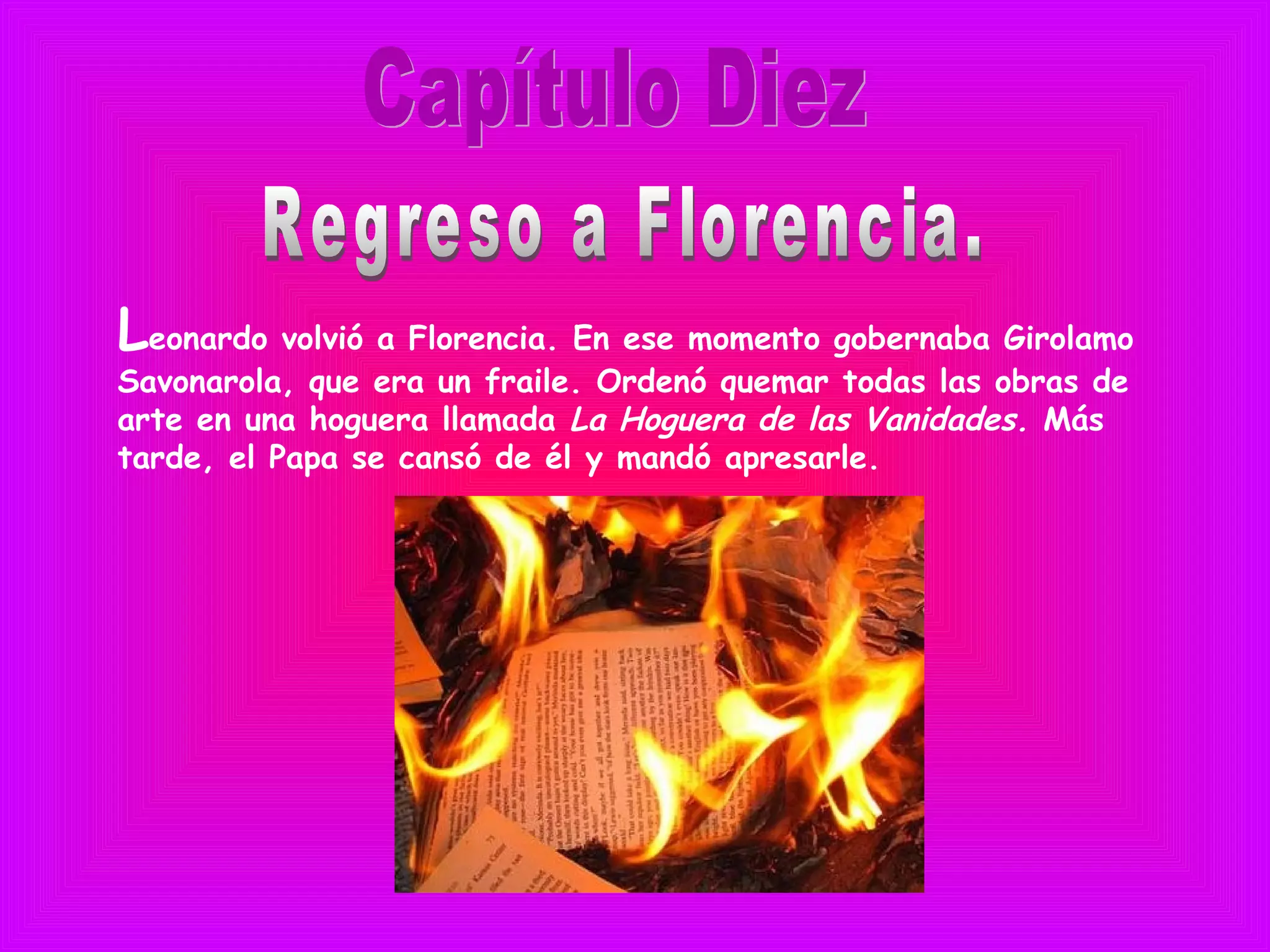 Leonardo volvió a Florencia. En ese momento gobernaba Girolamo
Savonarola, que era un fraile. Ordenó quemar todas las obras de
arte en una hoguera llamada La Hoguera de las Vanidades. Más
tarde, el Papa se cansó de él y mandó apresarle.
 