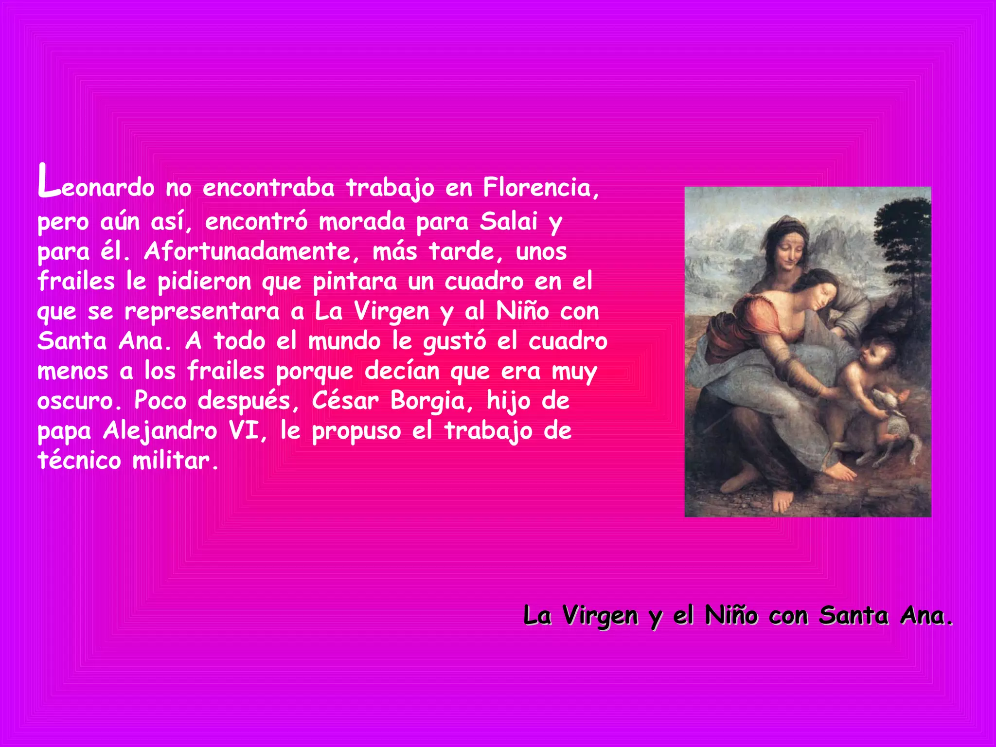 Leonardo no encontraba trabajo en Florencia,
pero aún así, encontró morada para Salai y
para él. Afortunadamente, más tarde, unos
frailes le pidieron que pintara un cuadro en el
que se representara a La Virgen y al Niño con
Santa Ana. A todo el mundo le gustó el cuadro
menos a los frailes porque decían que era muy
oscuro. Poco después, César Borgia, hijo de
papa Alejandro VI, le propuso el trabajo de
técnico militar.
La Virgen y el Niño con Santa Ana.La Virgen y el Niño con Santa Ana.
 