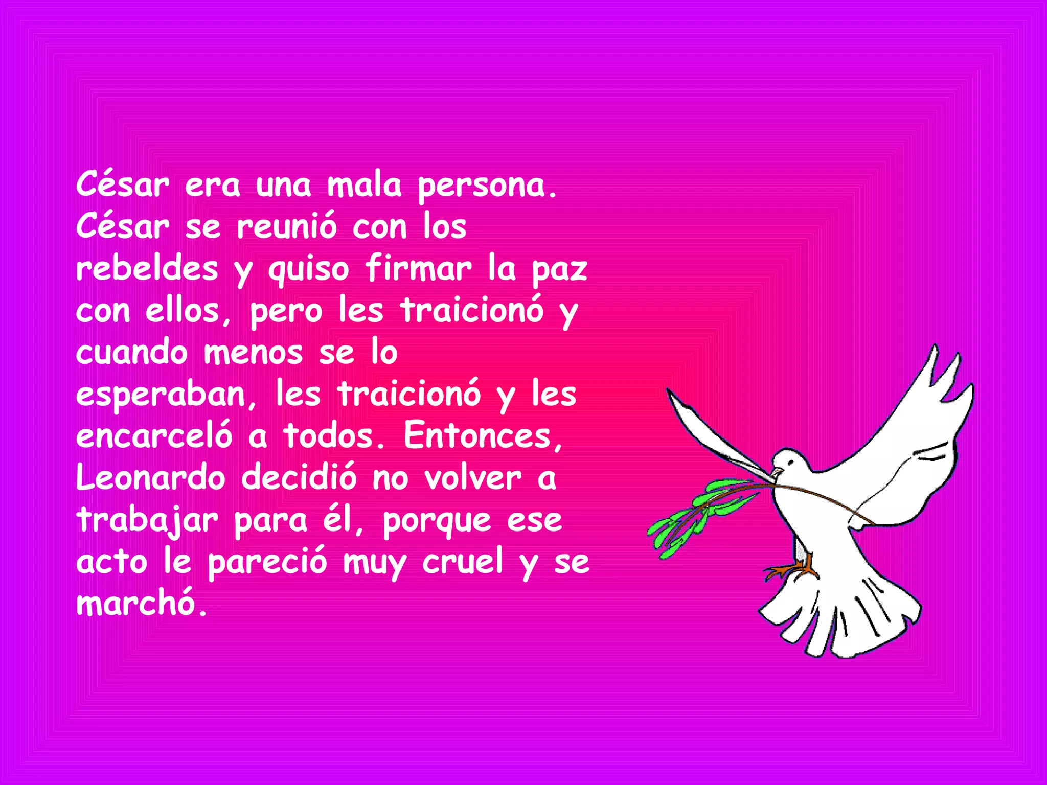César era una mala persona.
César se reunió con los
rebeldes y quiso firmar la paz
con ellos, pero les traicionó y
cuando menos se lo
esperaban, les traicionó y les
encarceló a todos. Entonces,
Leonardo decidió no volver a
trabajar para él, porque ese
acto le pareció muy cruel y se
marchó.
 