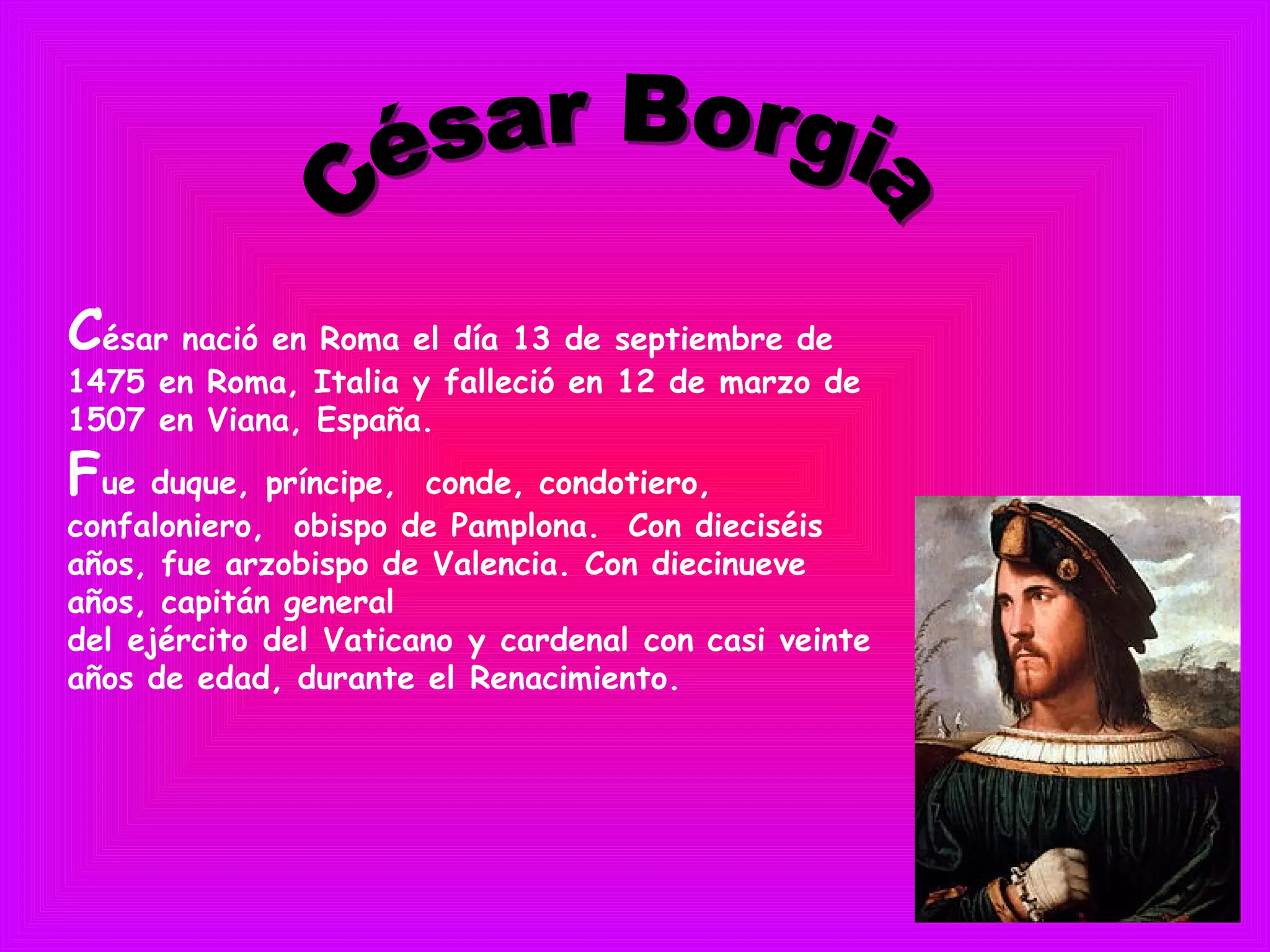 César nació en Roma el día 13 de septiembre de
1475 en Roma, Italia y falleció en 12 de marzo de
1507 en Viana, España.
Fue duque, príncipe,  conde, condotiero,
confaloniero,  obispo de Pamplona. Con dieciséis
años, fue arzobispo de Valencia. Con diecinueve
años, capitán general
del ejército del Vaticano y cardenal con casi veinte
años de edad, durante el Renacimiento.
 