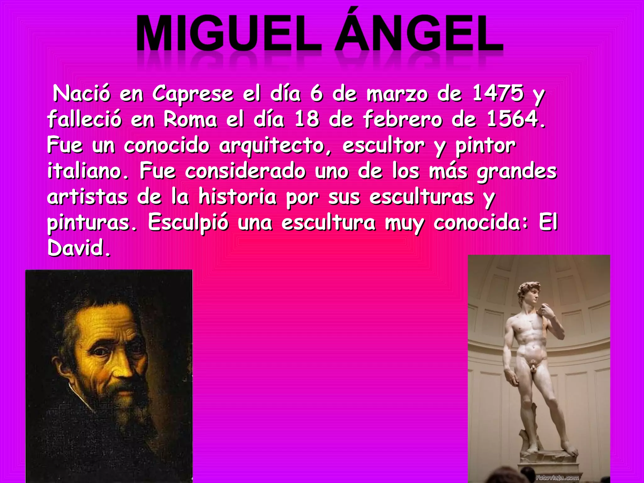   Nació en Caprese el día 6 de marzo de 1475 yNació en Caprese el día 6 de marzo de 1475 y
falleció en Roma el día 18 de febrero de 1564.falleció en Roma el día 18 de febrero de 1564.
Fue un conocido arquitecto, escultor y pintorFue un conocido arquitecto, escultor y pintor
italiano. Fue considerado uno de los más grandesitaliano. Fue considerado uno de los más grandes
artistas de la historia por sus esculturas yartistas de la historia por sus esculturas y
pinturas. Esculpió una escultura muy conocida: Elpinturas. Esculpió una escultura muy conocida: El
David.David.
 