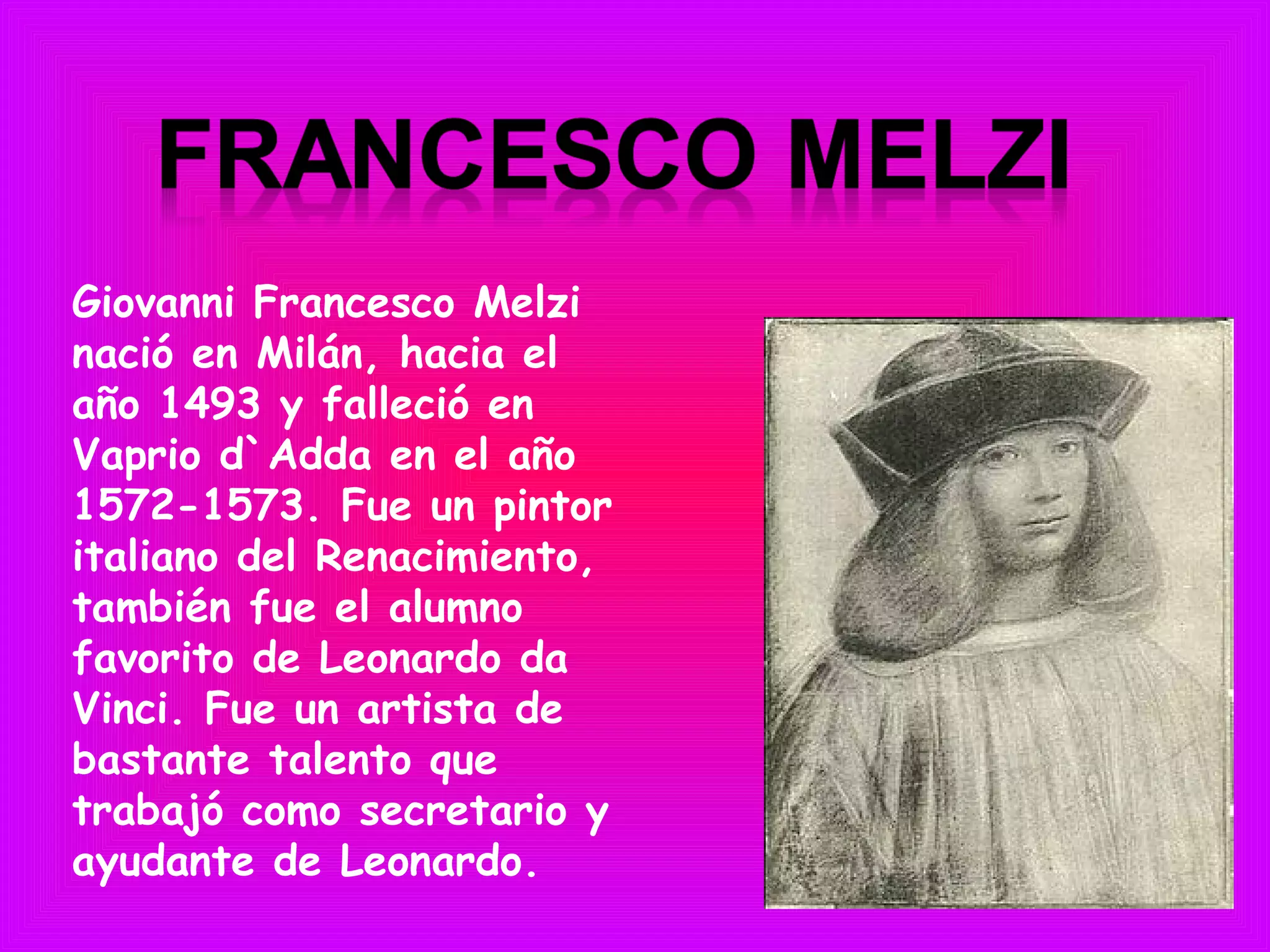 Giovanni Francesco Melzi
nació en Milán, hacia el
año 1493 y falleció en
Vaprio d`Adda en el año
1572-1573. Fue un pintor
italiano del Renacimiento,
también fue el alumno
favorito de Leonardo da
Vinci. Fue un artista de
bastante talento que
trabajó como secretario y
ayudante de Leonardo.
 