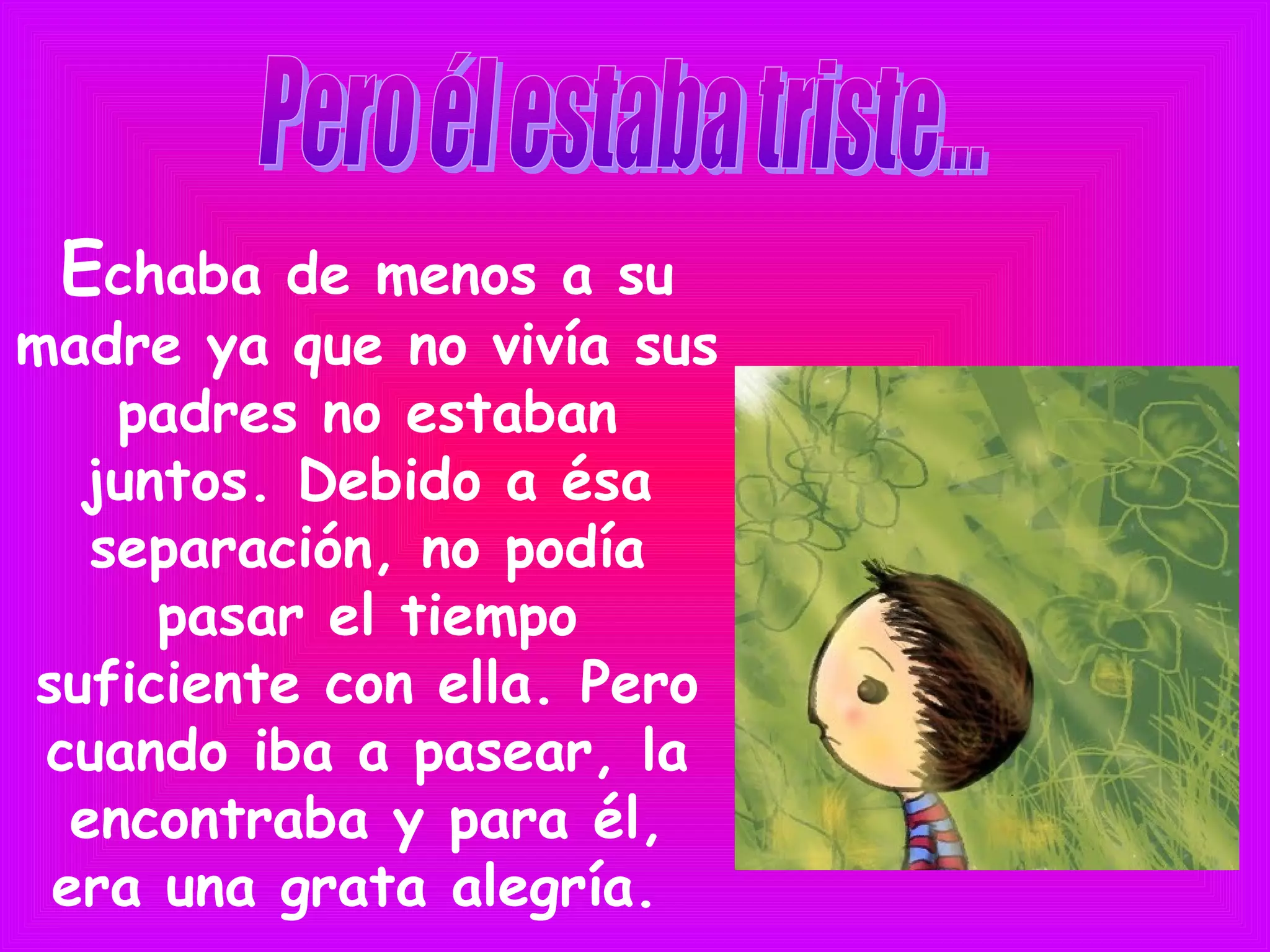 Echaba de menos a su
madre ya que no vivía sus
padres no estaban
juntos. Debido a ésa
separación, no podía
pasar el tiempo
suficiente con ella. Pero
cuando iba a pasear, la
encontraba y para él,
era una grata alegría.
 