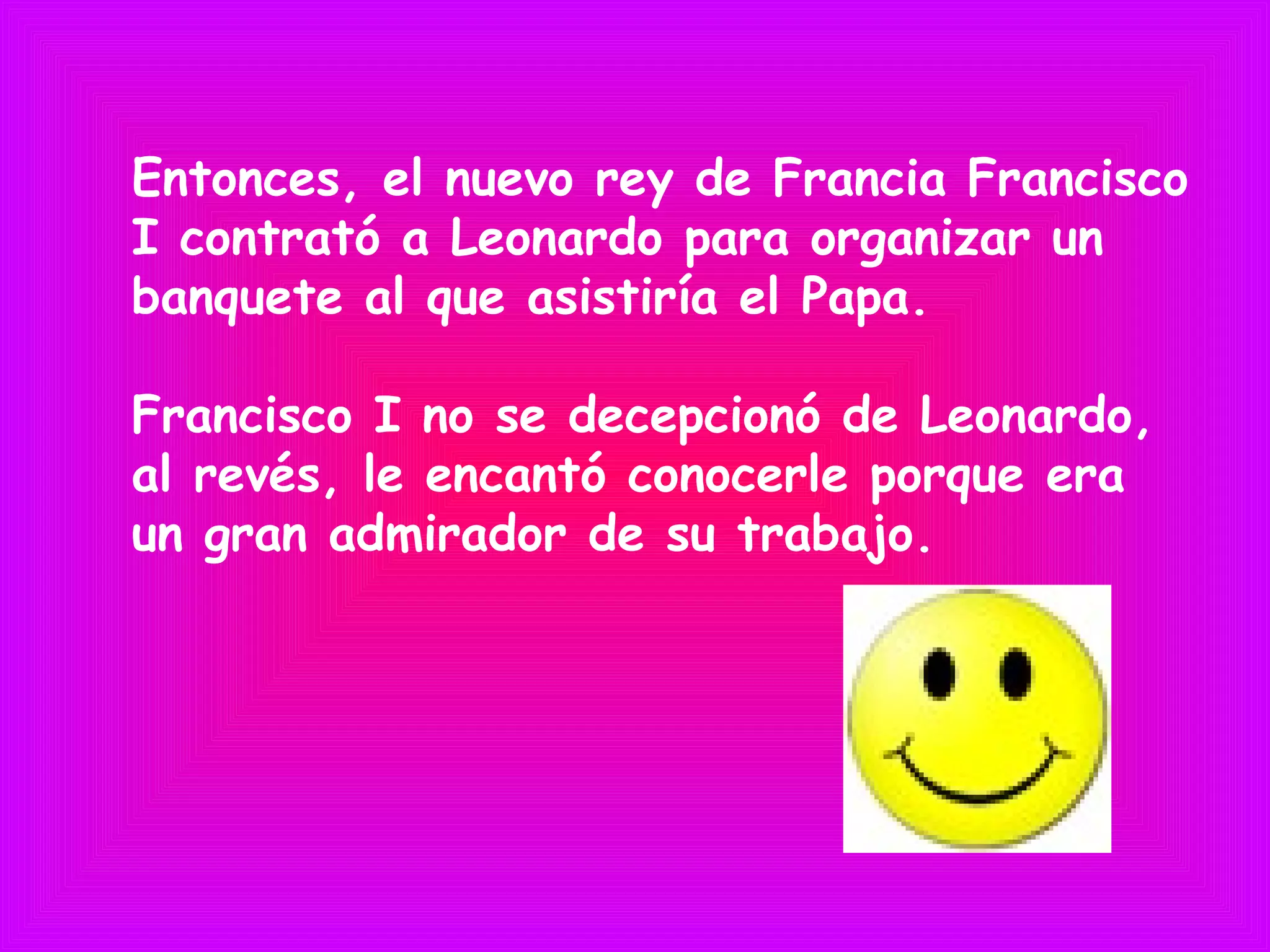 Entonces, el nuevo rey de Francia Francisco
I contrató a Leonardo para organizar un
banquete al que asistiría el Papa.
Francisco I no se decepcionó de Leonardo,
al revés, le encantó conocerle porque era
un gran admirador de su trabajo.
 