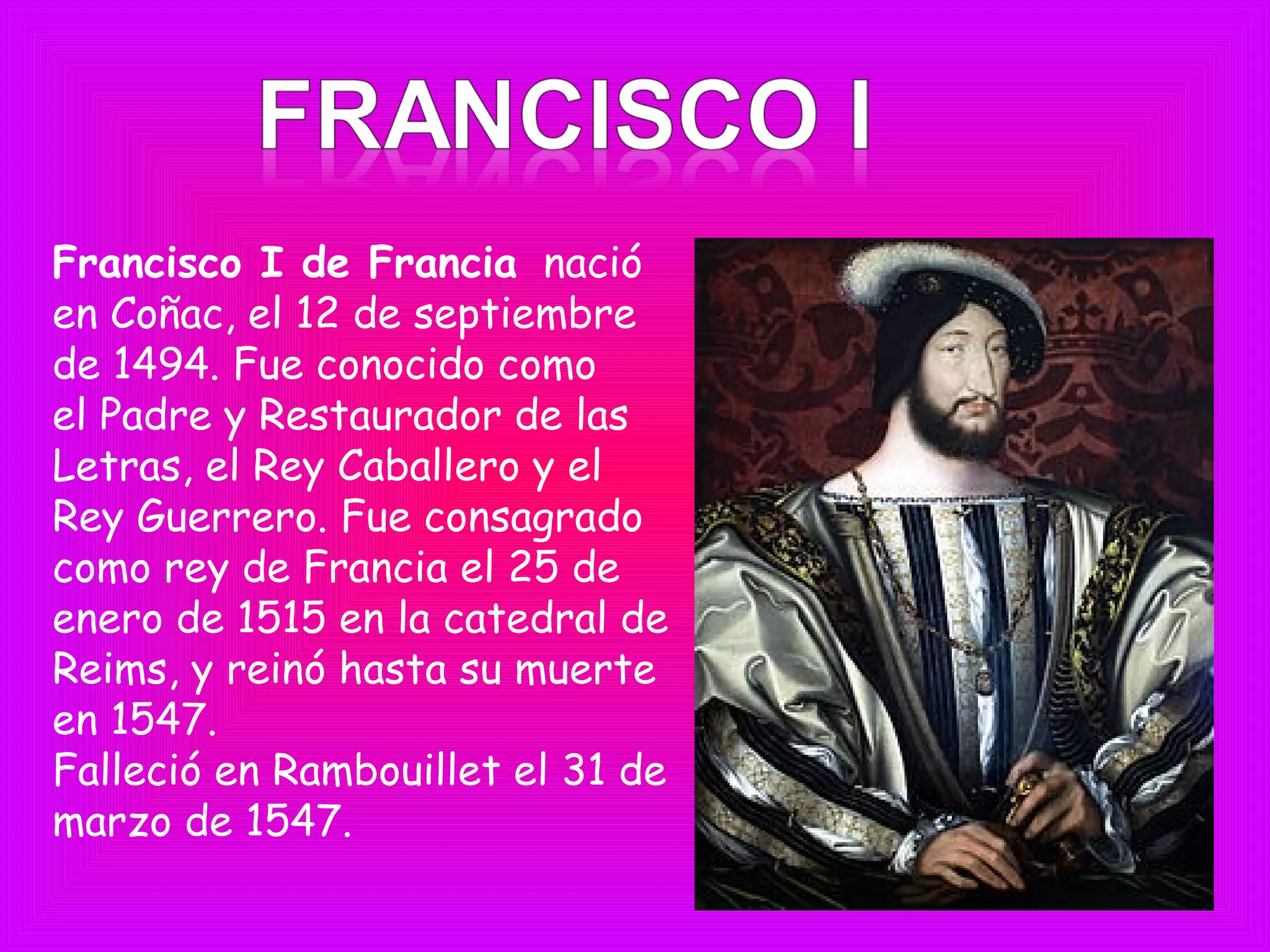 Francisco I de Francia  nació
en Coñac, el 12 de septiembre
de 1494. Fue conocido como
el Padre y Restaurador de las
Letras, el Rey Caballero y el
Rey Guerrero. Fue consagrado
como rey de Francia el 25 de
enero de 1515 en la catedral de
Reims, y reinó hasta su muerte
en 1547.
Falleció en Rambouillet el 31 de
marzo de 1547.
 