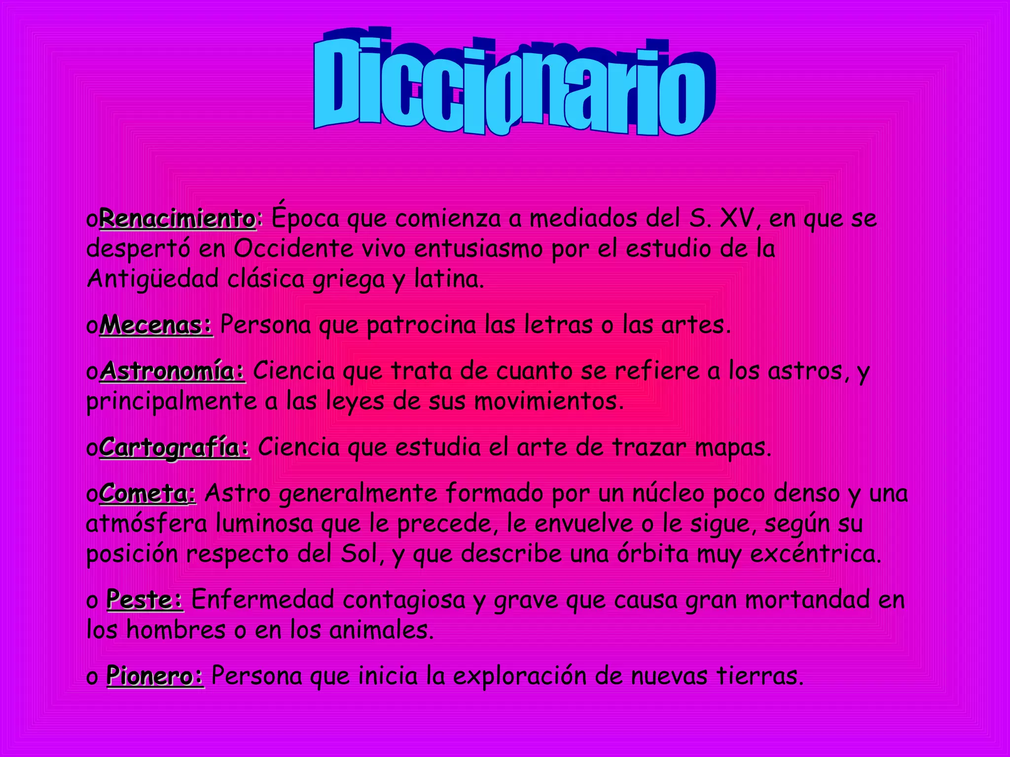 oRenacimientoRenacimiento:: Época que comienza a mediados del S. XV, en que se
despertó en Occidente vivo entusiasmo por el estudio de la
Antigüedad clásica griega y latina.
oMecenas:Mecenas: Persona que patrocina las letras o las artes.
oAstronomía:Astronomía: Ciencia que trata de cuanto se refiere a los astros, y
principalmente a las leyes de sus movimientos.
oCartografía:Cartografía: Ciencia que estudia el arte de trazar mapas.
oCometaCometa:: Astro generalmente formado por un núcleo poco denso y una
atmósfera luminosa que le precede, le envuelve o le sigue, según su
posición respecto del Sol, y que describe una órbita muy excéntrica.
o Peste:Peste: Enfermedad contagiosa y grave que causa gran mortandad en
los hombres o en los animales.
o Pionero:Pionero: Persona que inicia la exploración de nuevas tierras.
 