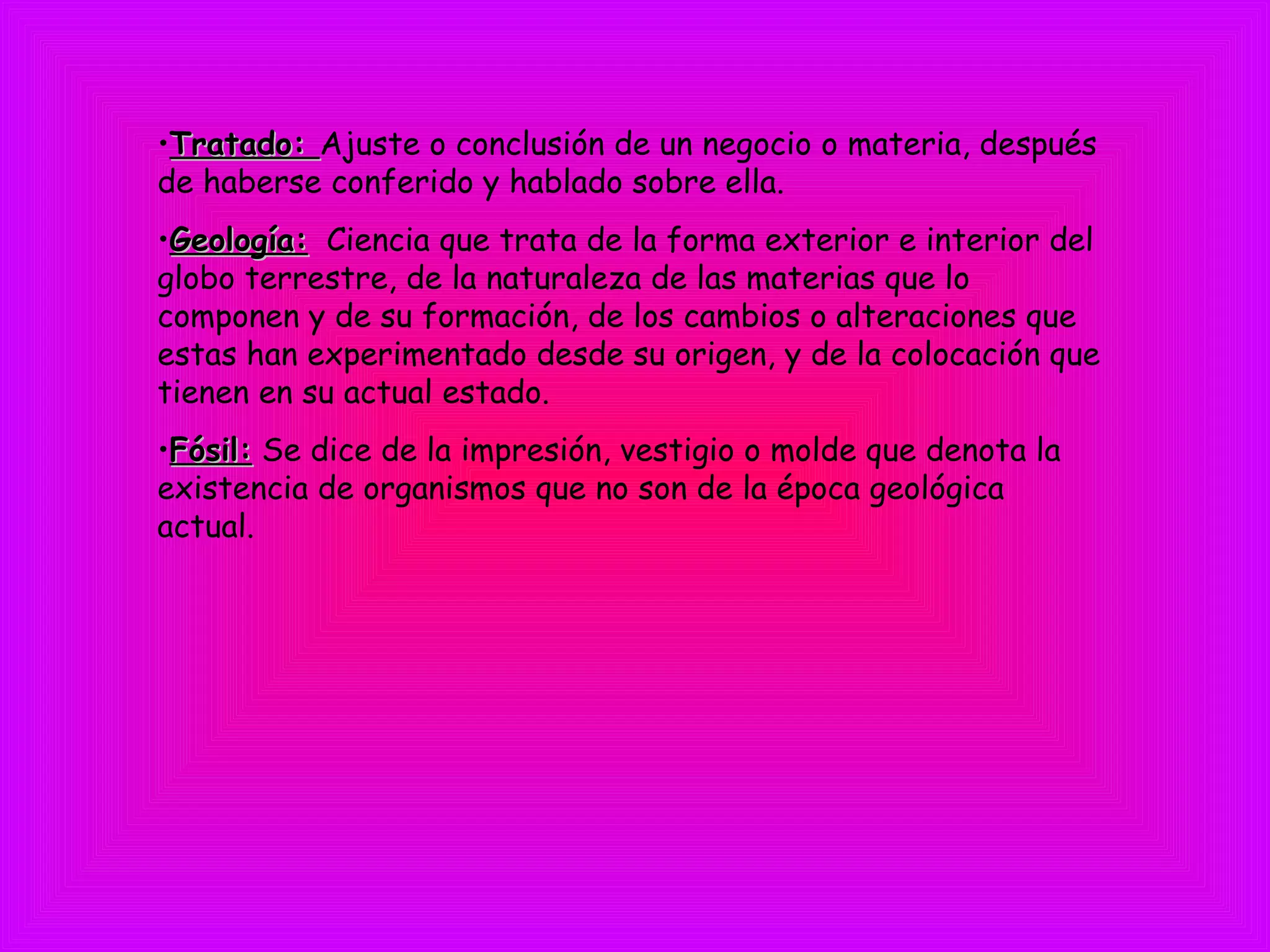 •Tratado:Tratado: Ajuste o conclusión de un negocio o materia, después
de haberse conferido y hablado sobre ella.
•Geología:Geología: Ciencia que trata de la forma exterior e interior del
globo terrestre, de la naturaleza de las materias que lo
componen y de su formación, de los cambios o alteraciones que
estas han experimentado desde su origen, y de la colocación que
tienen en su actual estado.
•Fósil:Fósil: Se dice de la impresión, vestigio o molde que denota la
existencia de organismos que no son de la época geológica
actual. 
 