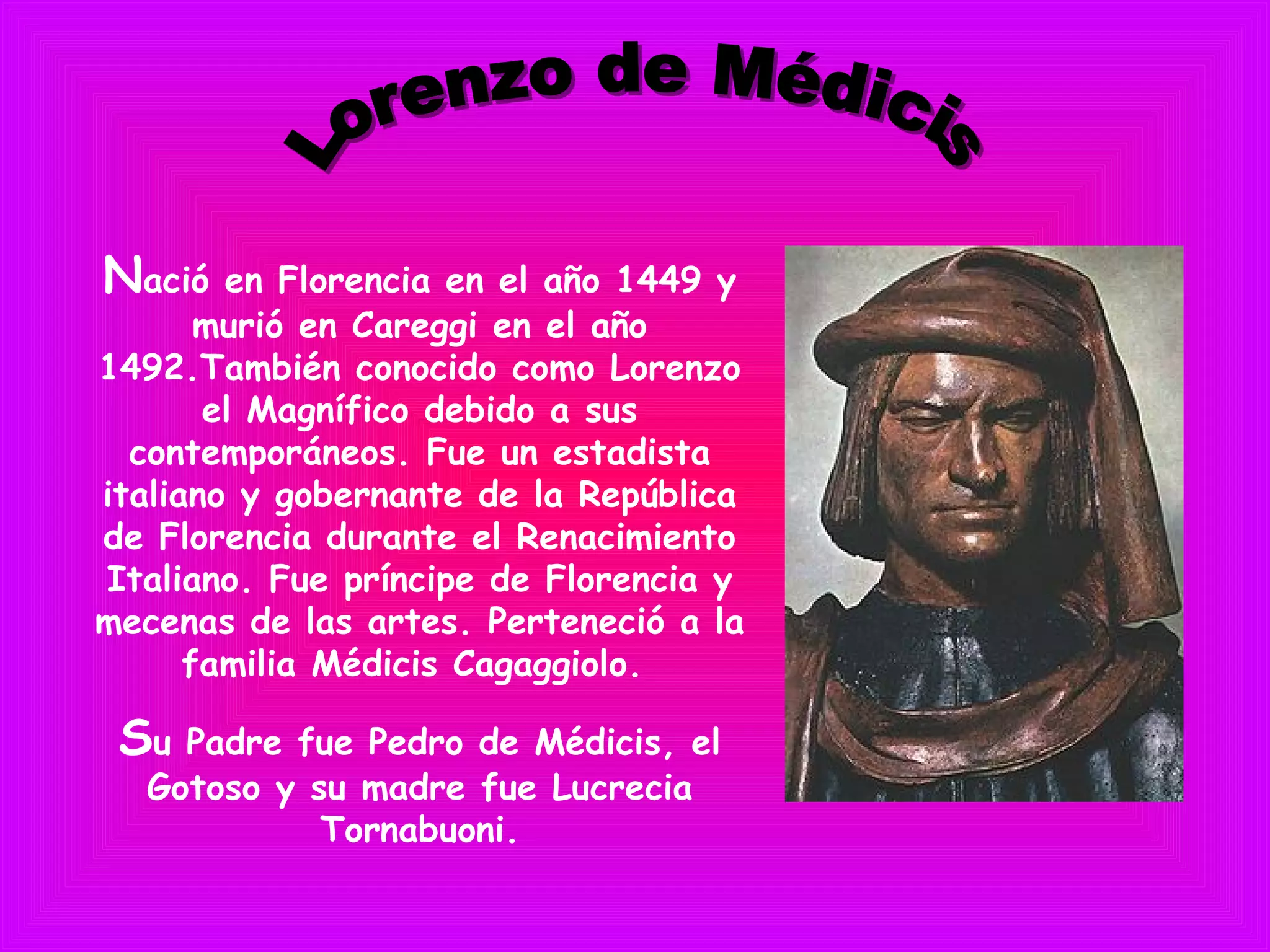 Nació en Florencia en el año 1449 y
murió en Careggi en el año
1492.También conocido como Lorenzo
el Magnífico debido a sus
contemporáneos. Fue un estadista
italiano y gobernante de la República
de Florencia durante el Renacimiento
Italiano. Fue príncipe de Florencia y
mecenas de las artes. Perteneció a la
familia Médicis Cagaggiolo.
Su Padre fue Pedro de Médicis, el
Gotoso y su madre fue Lucrecia
Tornabuoni.
 