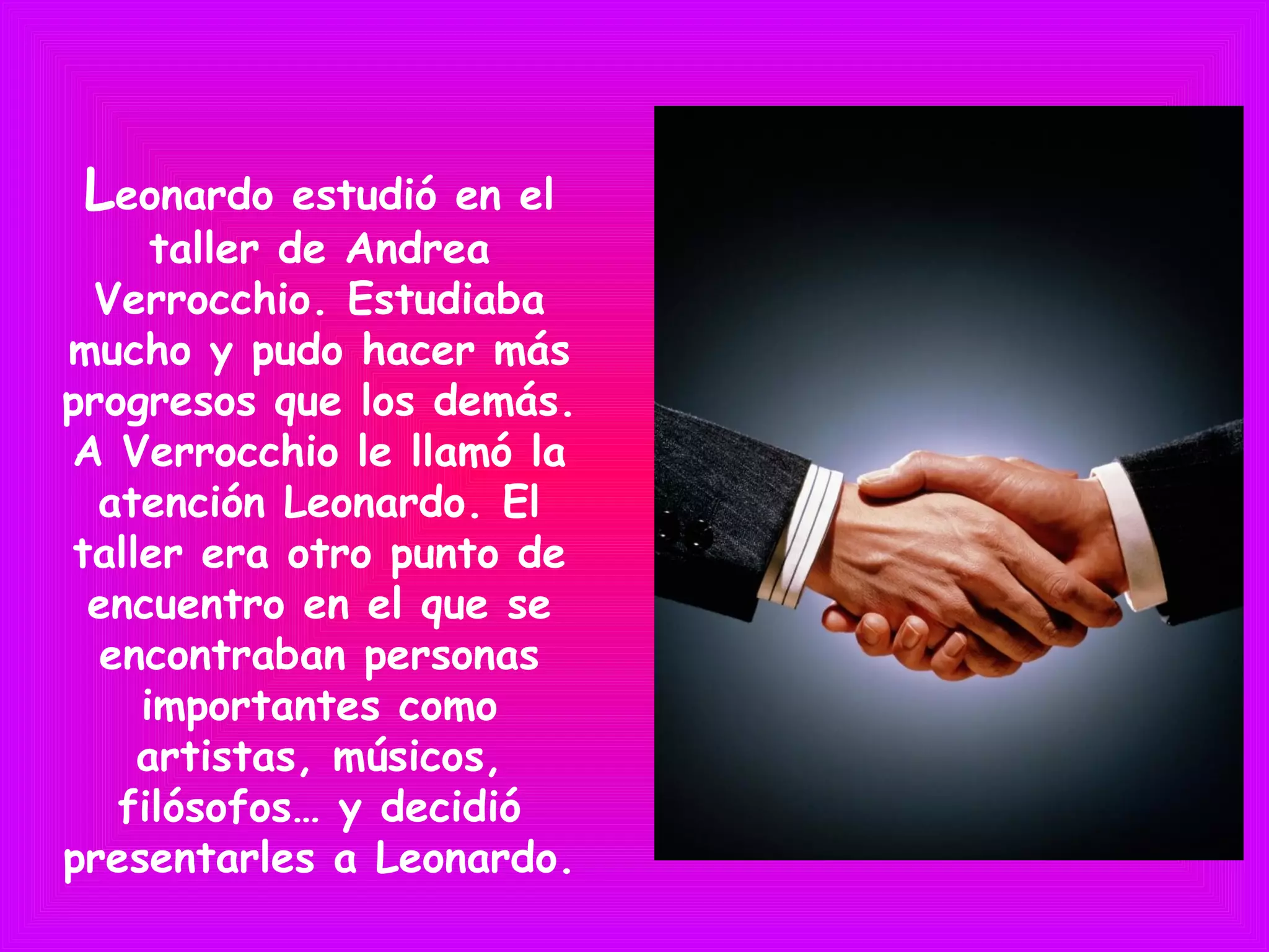 Leonardo estudió en el
taller de Andrea
Verrocchio. Estudiaba
mucho y pudo hacer más
progresos que los demás.
A Verrocchio le llamó la
atención Leonardo. El
taller era otro punto de
encuentro en el que se
encontraban personas
importantes como
artistas, músicos,
filósofos… y decidió
presentarles a Leonardo.
 