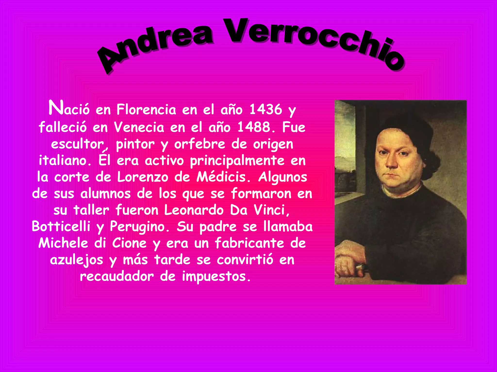 Nació en Florencia en el año 1436 y
falleció en Venecia en el año 1488. Fue
escultor, pintor y orfebre de origen
italiano. Él era activo principalmente en
la corte de Lorenzo de Médicis. Algunos
de sus alumnos de los que se formaron en
su taller fueron Leonardo Da Vinci,
Botticelli y Perugino. Su padre se llamaba
Michele di Cione y era un fabricante de
azulejos y más tarde se convirtió en
recaudador de impuestos. 
 