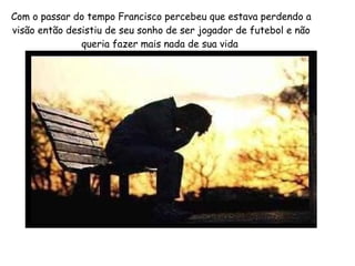 Com o passar do tempo Francisco percebeu que estava perdendo a
visão então desistiu de seu sonho de ser jogador de futebol e não
queria fazer mais nada de sua vida

 