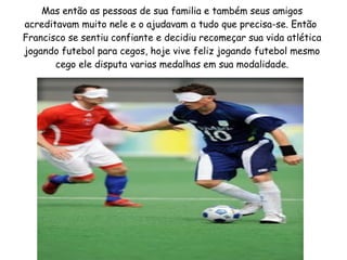 Mas então as pessoas de sua familia e também seus amigos
acreditavam muito nele e o ajudavam a tudo que precisa-se. Então
Francisco se sentiu confiante e decidiu recomeçar sua vida atlética
jogando futebol para cegos, hoje vive feliz jogando futebol mesmo
cego ele disputa varias medalhas em sua modalidade.

 