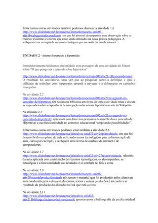 Entre tantas outras atividades também podemos destacar a atividade 1.6
http://www.slideshare.net/leomacena/leonardomacena-unid01-
ativ16webquestestacoesdoano em que foi possivel desempenhar uma observação sobre os
recursos existentes e a forma que estão sendo utilizados na nossa prática pedagógica. A
webquest é um exemplo de recurso tecnologico que necessita do uso da internet.



UNIDADE 2 - Internet hipertexto e hipermídia


Introdutoriamente iniciamos este módulo com postagem de uma atividade do Fórum
sobre “O que pesquisei e aprendi sobre hipertexto”

http://www.slideshare.net/leomacena/leonardomacenaunid02ativ21reflexoessobreanet.
O resultado foi satisfatório, uma vez que ao pesquisar sobre a definição e qual a
utilidade de trabalhar com hipertexto, aprendi a navegar e a diferençiar os caminhos
navegados.

Na atividade 2.2
http://www.slideshare.net/leomacena/leonardomacenaunid02ativ22navegando-no-
conceito-de-hipertexto foi postada na biblioteca em forma de texto a atividade relata e discute
as impressões sobre a experiência de navegação sobre o tema hipertexto no site da Wikipédia.

Na atividade 2.3
http://www.slideshare.net/leomacena/leonardomacenaunid02ativ23navegando-no-
conceito-de-hipertexto, apresenta com base nas pesquisas desenvolvidas o conceito de
Hipertexto e sua funcionalidade no contexto educacional “ampliando possibilidades”.

Entre tantas outras atividades podemos citar também a atividade 2.6
http://www.slideshare.net/leomacena/jairoalves-unid02-ativ26planodeaula, em que foi
desenvolvido um plano de aula utilizando meios tecnologicos para a dinamização da
aula, como por exemplo, a webquest uma forma de usufruir da internet e de
computadores.

Na atividade 2.7
http://www.slideshare.net/leomacena/jairoalves-unid02-ativ27relatoriodaaula, relatório
da aula aplicada com a utilização de recursos tecnológicos, os desempenhos, as
estratégias e a funcionalidade são relatados é só conferir no link a cima.

Na atividade 2.9
http://www.slideshare.net/leomacena/leonardomacena-unid02-
ativ29materialproduzidonaaula nós temos o material que foi produzido pelos alunos na
aula conduzida pela webquest, desenhos, textos e outras produções é só conferir o
resultado da produção do alunado no link que está a cima.

Na atividade 2.11
http://www.slideshare.net/leomacena/jairoalves-unid02-
ativ211bibliografiadaescoladrjosedemelo apresentamos a bibliografia da escola estadual
 