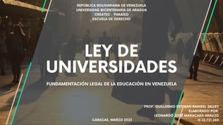 FUNDAMENTACIÓN LEGAL DE LA EDUCACIÓN EN VENEZUELA
LEY DE
UNIVERSIDADES
REPÚBLICA BOLIVARIANA DE VENEZUELA
UNIVERSIDAD BICENTENARIA DE ARAGUA
CREATEC - PARAÍSO
ESCUELA DE DERECHO
CARACAS, MARZO 2023
PROF. GUILLERMO ESTEBAN RANGEL JALLEY
ELABORADO POR:
LEONARDO JOSÉ MARACARA ARAUJO
V-12.721.263
 
