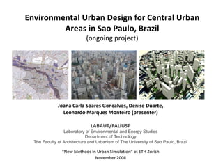 Environmental Urban Design for Central Urban Areas in Sao Paulo, Brazil (ongoing project) “ New Methods in Urban Simulation” at ETH Zurich November 2008 Joana Carla Soares Goncalves, Denise Duarte, Leonardo Marques Monteiro (presenter) LABAUT/FAUUSP Laboratory of Environmental and Energy Studies Department of Technology The Faculty of Architecture and Urbanism of The University of Sao Paulo, Brazil 