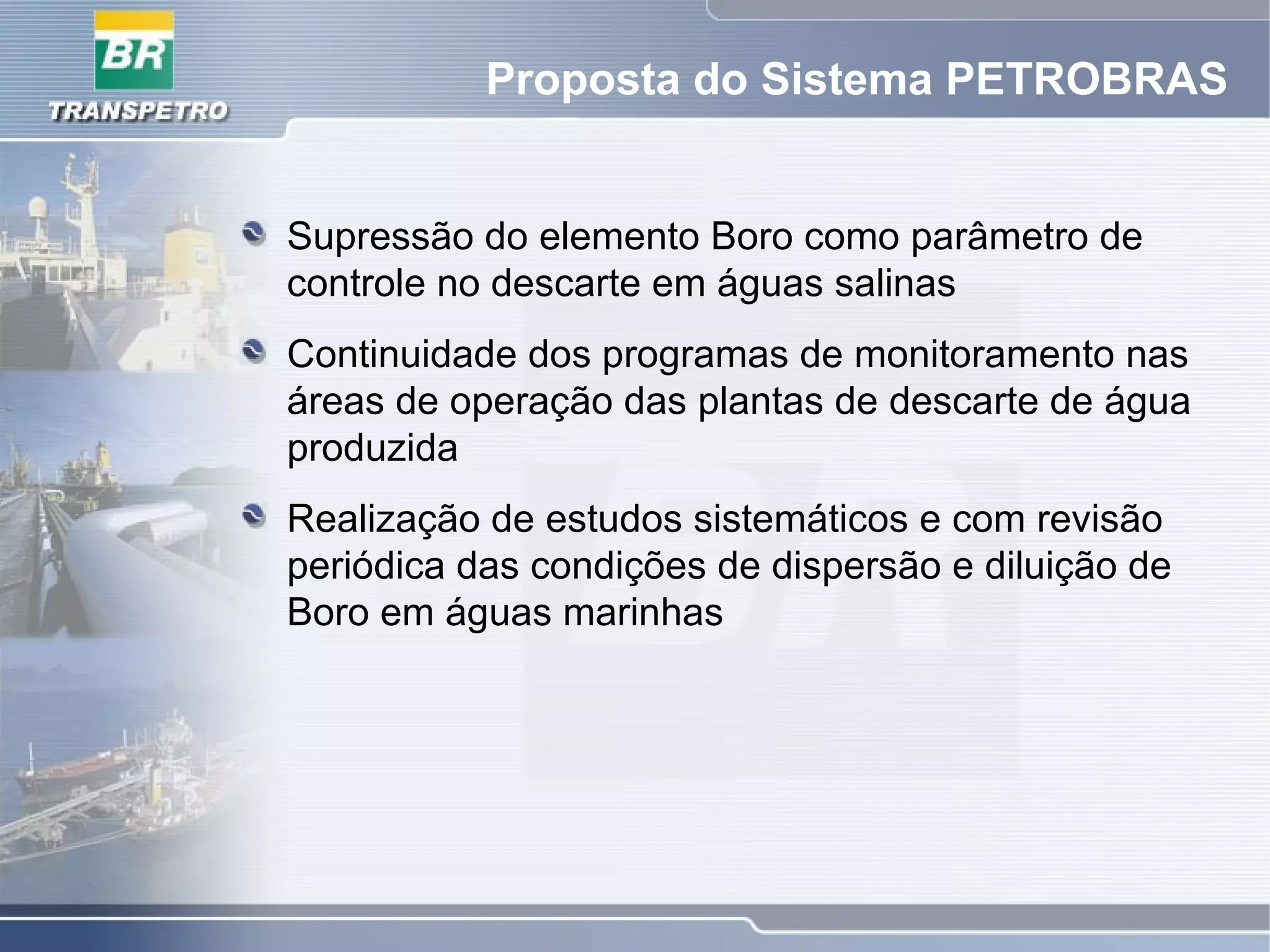 Proposta do Sistema PETROBRAS
Supressão do elemento Boro como parâmetro de
controle no descarte em águas salinas
Continuidade dos programas de monitoramento nas
áreas de operação das plantas de descarte de água
produzida
Realização de estudos sistemáticos e com revisão
periódica das condições de dispersão e diluição de
Boro em águas marinhas
 