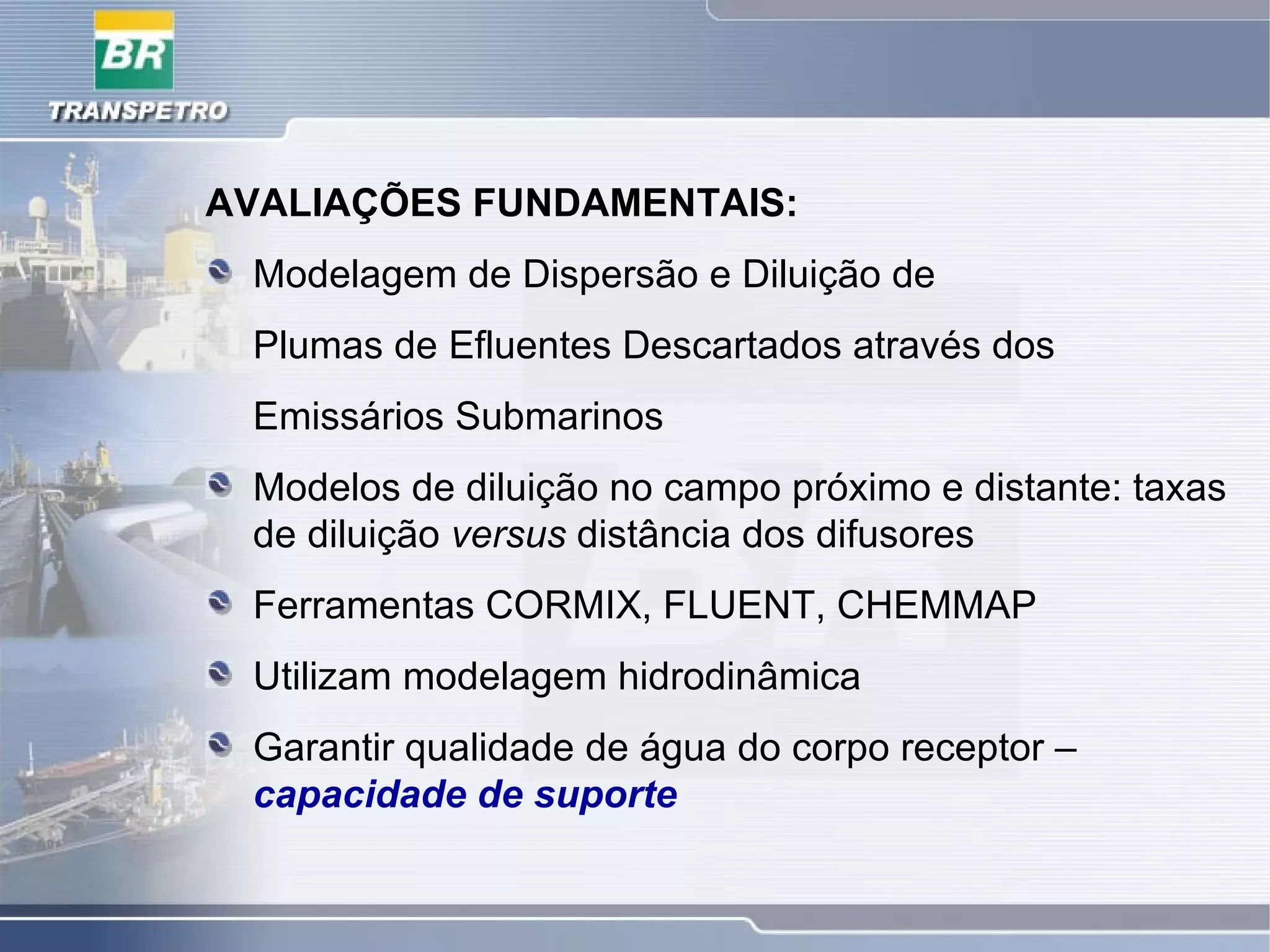 AVALIAÇÕES FUNDAMENTAIS:
Modelagem de Dispersão e Diluição de
Plumas de Efluentes Descartados através dos
Emissários Submarinos
Modelos de diluição no campo próximo e distante: taxas
de diluição versus distância dos difusores
Ferramentas CORMIX, FLUENT, CHEMMAP
Utilizam modelagem hidrodinâmica
Garantir qualidade de água do corpo receptor –
capacidade de suporte
 