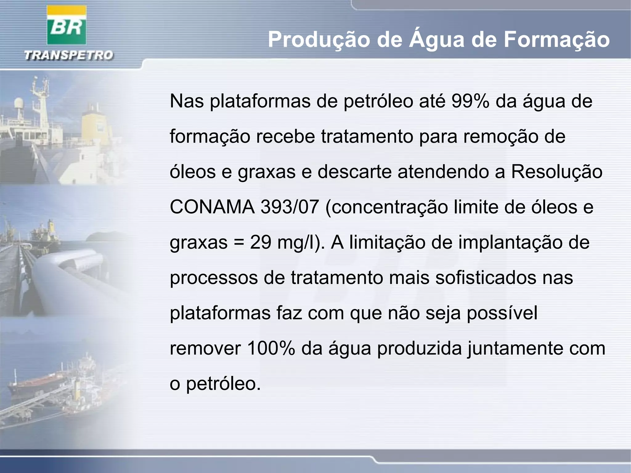 Produção de Água de Formação
Nas plataformas de petróleo até 99% da água de
formação recebe tratamento para remoção de
óleos e graxas e descarte atendendo a Resolução
CONAMA 393/07 (concentração limite de óleos e
graxas = 29 mg/l). A limitação de implantação de
processos de tratamento mais sofisticados nas
plataformas faz com que não seja possível
remover 100% da água produzida juntamente com
o petróleo.
 