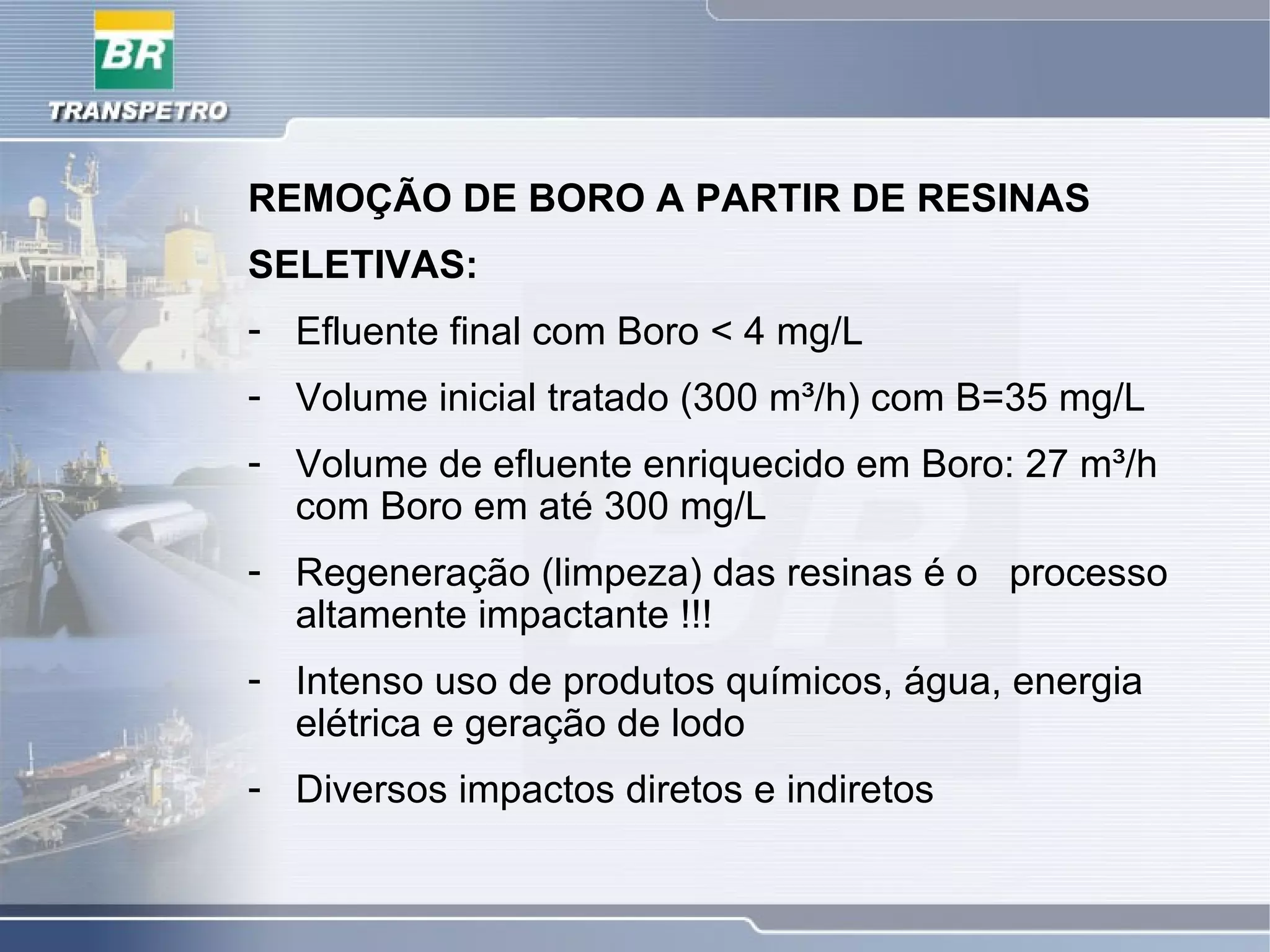 REMOÇÃO DE BORO A PARTIR DE RESINAS
SELETIVAS:
- Efluente final com Boro < 4 mg/L
- Volume inicial tratado (300 m³/h) com B=35 mg/L
- Volume de efluente enriquecido em Boro: 27 m³/h
com Boro em até 300 mg/L
- Regeneração (limpeza) das resinas é o processo
altamente impactante !!!
- Intenso uso de produtos químicos, água, energia
elétrica e geração de lodo
- Diversos impactos diretos e indiretos
 