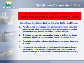 Questão do Tratamento do Boro
A TECNOLOGIA IDENTIFICADA RESULTA EM IMPACTOS
AMBIENTAIS MAIS CRÍTICOS DO QUE O DESCARTE NO MAR.
Experiências Mundiais no Controle Ambiental do Boro em Efluentes
2. As referências encontradas para os tratamentos mais eficientes
consistem da adsorção em resinas e na osmose reversa, ambos
tratamentos com geração de muitos resíduos sólidos.
3. O Japão é o único país que regula o descarte de Boro em águas
marinhas, admitindo concentrações de até 230 mg/l de Boro.
4. As regulamentações mais usuais referem-se ao uso de água para
irrigação.
5. Historicamente a legislação brasileira seguiu decreto do Estado
de São Paulo, que à época pretendia regular o lançamento de
efluentes em águas doces de rios fundamentalmente (manaciais).
 