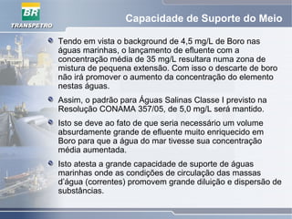 Capacidade de Suporte do Meio
Tendo em vista o background de 4,5 mg/L de Boro nas
águas marinhas, o lançamento de efluente com a
concentração média de 35 mg/L resultara numa zona de
mistura de pequena extensão. Com isso o descarte de boro
não irá promover o aumento da concentração do elemento
nestas águas.
Assim, o padrão para Águas Salinas Classe I previsto na
Resolução CONAMA 357/05, de 5,0 mg/L será mantido.
Isto se deve ao fato de que seria necessário um volume
absurdamente grande de efluente muito enriquecido em
Boro para que a água do mar tivesse sua concentração
média aumentada.
Isto atesta a grande capacidade de suporte de águas
marinhas onde as condições de circulação das massas
d’água (correntes) promovem grande diluição e dispersão de
substâncias.
 