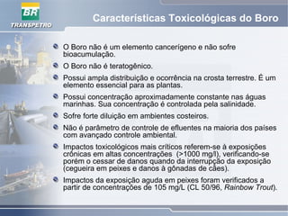 Características Toxicológicas do Boro
O Boro não é um elemento cancerígeno e não sofre
bioacumulação.
O Boro não é teratogênico.
Possui ampla distribuição e ocorrência na crosta terrestre. É um
elemento essencial para as plantas.
Possui concentração aproximadamente constante nas águas
marinhas. Sua concentração é controlada pela salinidade.
Sofre forte diluição em ambientes costeiros.
Não é parâmetro de controle de efluentes na maioria dos países
com avançado controle ambiental.
Impactos toxicológicos mais críticos referem-se à exposições
crônicas em altas concentrações (>1000 mg/l), verificando-se
porém o cessar de danos quando da interrupção da exposição
(cegueira em peixes e danos à gônadas de cães).
Impactos da exposição aguda em peixes foram verificados a
partir de concentrações de 105 mg/L (CL 50/96, Rainbow Trout).
 