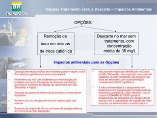 Opções Tratamento versus Descarte – Impactos Ambientais
OPÇÕES
Remoção de
boro em resinas
de troca catiônica
Descarte no mar sem
tratamento, com
concentração
média de 35 mg/l
Impactos ambientais para as Opções
- Geração de resíduo sólido em volumes quase 4 vezes o total
dos resíduos gerados nos outros processos
- Incremento do risco de acidentes por manipulação de
produtos químicos, transporte de resíduos e produtos
químicos e aumento de tráfego de caminhões em São
Sebastião e região
- Geração de gases de efeito estufa emitidos no transporte
rodoviário
- Aumento do uso de água doce para regeneração das
resinas
- Aumento da ordem de 9% no consumo de energia elétrica
do Terminal de São Sebastião
- Não existem impactos identificado no Canal
de São Sebastião, nem exemplo no mundo de
impactos no mar resultantes de despejos de
Boro em efluentes com a concentração
considerada (30-40 mg/l Boro).
- A não-conformidade é o lançamento em
desacordo com a legislação considerando-se
somente a questão do valor absoluto, pois a
própria CONAMA 357/2005 prevê a
possibilidade de descartes em desacordo de
acordo com a capacidade de suporte do meio
receptor, na denominada zona de mistura.
 