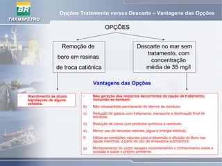 Opções Tratamento versus Descarte – Vantagens das Opções
OPÇÕES
Remoção de
boro em resinas
de troca catiônica
Descarte no mar sem
tratamento, com
concentração
média de 35 mg/l
Vantagens das Opções
- Atendimento às atuais
legislaçoes de alguns
estados.
- Não geração dos impactos decorrentes da opção de tratamento,
incluindo-se também:
b) Não necessidade permanente de aterros de resíduos;
c) Redução de gastos com tratamento, transporte e destinação final de
resíduos;
d) Redução de riscos com produtos químicos e resíduos;
e) Menor uso de recursos naturais (água e energia elétrica);
f) Utiliza as condições naturais para a dispersão e diluição do Boro nas
águas marinhas, a partir do uso de emissários submarinos;
g) Monitoramento do corpo receptor incrementando o conhecimento sobre a
questão e sobre o próprio ambiente.
 