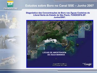 Estudos sobre Boro no Canal SSE – Junho 2007
Diagnóstico das Concentrações de Boro nas Águas Costeiras do
Litoral Norte do Estado de São Paulo. FUNDESPA-SP.
Junho/2007.
LOCAIS DE AMOSTRAGEM
DE ÁGUA MARINHA
 