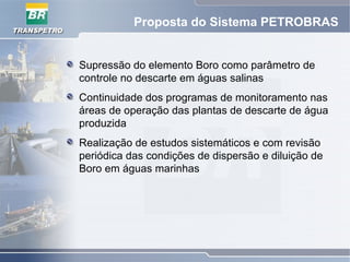 Proposta do Sistema PETROBRAS
Supressão do elemento Boro como parâmetro de
controle no descarte em águas salinas
Continuidade dos programas de monitoramento nas
áreas de operação das plantas de descarte de água
produzida
Realização de estudos sistemáticos e com revisão
periódica das condições de dispersão e diluição de
Boro em águas marinhas
 