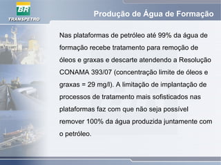 Produção de Água de Formação
Nas plataformas de petróleo até 99% da água de
formação recebe tratamento para remoção de
óleos e graxas e descarte atendendo a Resolução
CONAMA 393/07 (concentração limite de óleos e
graxas = 29 mg/l). A limitação de implantação de
processos de tratamento mais sofisticados nas
plataformas faz com que não seja possível
remover 100% da água produzida juntamente com
o petróleo.
 