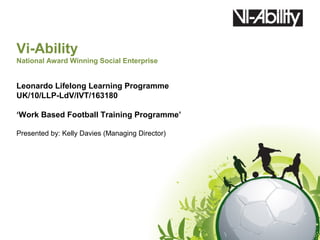 Vi-Ability
National Award Winning Social Enterprise


Leonardo Lifelong Learning Programme
UK/10/LLP-LdV/IVT/163180

‘Work Based Football Training Programme’

Presented by: Kelly Davies (Managing Director)
 