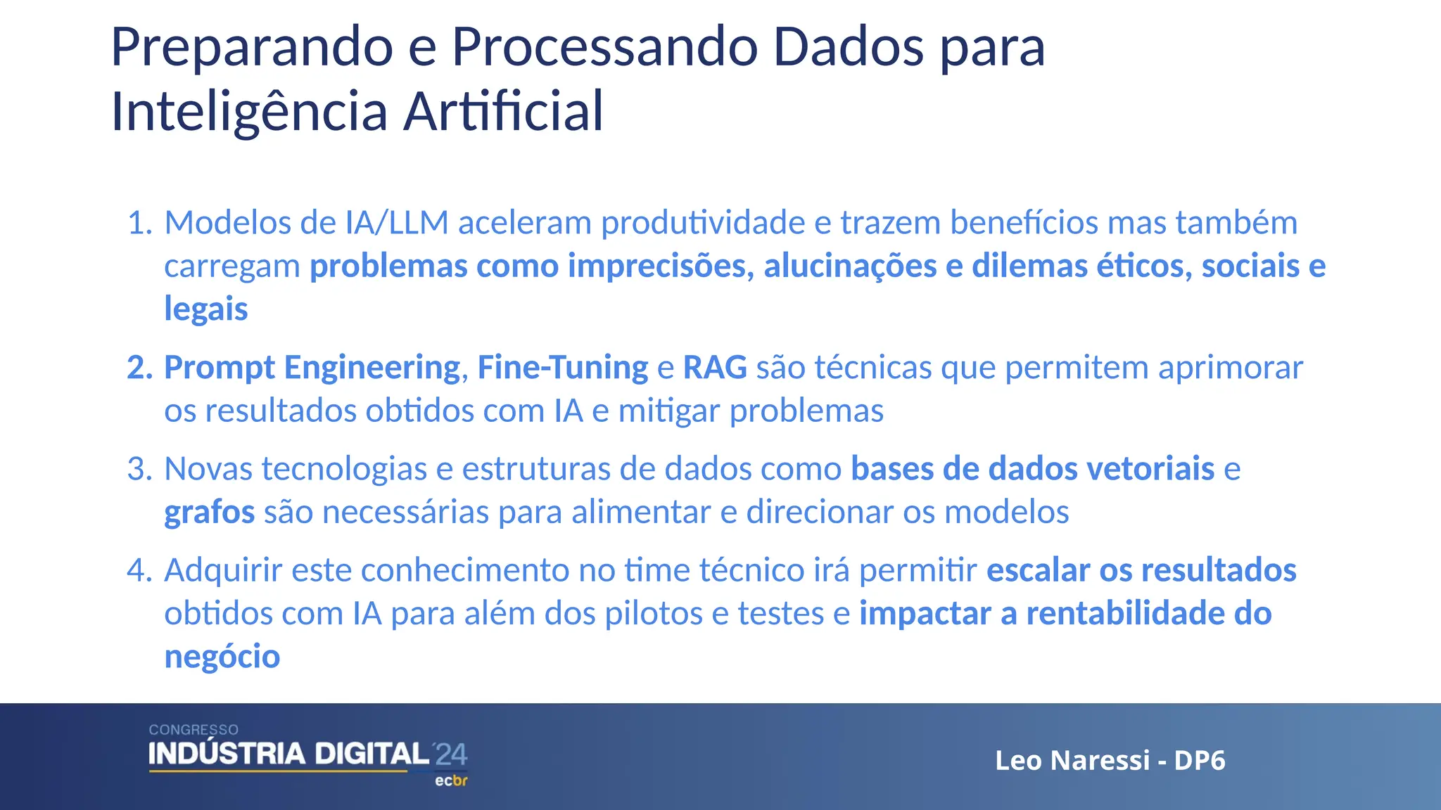 Leo Naressi - DP6
Leo Naressi - DP6
Preparando e Processando Dados para
Inteligência Artificial
1. Modelos de IA/LLM aceleram produtividade e trazem benefícios mas também
carregam problemas como imprecisões, alucinações e dilemas éticos, sociais e
legais
2. Prompt Engineering, Fine-Tuning e RAG são técnicas que permitem aprimorar
os resultados obtidos com IA e mitigar problemas
3. Novas tecnologias e estruturas de dados como bases de dados vetoriais e
grafos são necessárias para alimentar e direcionar os modelos
4. Adquirir este conhecimento no time técnico irá permitir escalar os resultados
obtidos com IA para além dos pilotos e testes e impactar a rentabilidade do
negócio
 