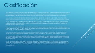 - PAN (PERSONAL AREA NETWORK) O RED DE ÁREA PERSONAL: ESTÁ CONFORMADA POR DISPOSITIVOS UTILIZADOS POR UNA
SOLA PERSONA. TIENE UN RANGO DE ALCANCE DE UNOS POCOS METROS. WPAN (WIRELESS PERSONAL AREA NETWORK) O
RED INALÁMBRICA DE ÁREA PERSONAL: ES UNA RED PAN QUE UTILIZA TECNOLOGÍAS INALÁMBRICAS COMO MEDIO
- LAN (LOCAL AREA NETWORK) O RED DE ÁREA LOCAL: ES UNA RED CUYO RANGO DE ALCANCE SE LIMITA A UN ÁREA
RELATIVAMENTE PEQUEÑA, COMO UNA HABITACIÓN, UN EDIFICIO, UN AVIÓN, ETC. NO INTEGRA MEDIOS DE USO PÚBLICO
- WLAN (WIRELESS LOCAL AREA NETWORK) O RED DE ÁREA LOCAL INALÁMBRICA: ES UNA RED LAN QUE EMPLEA MEDIOS
INALÁMBRICOS DE COMUNICACIÓN. ES UNA CONFIGURACIÓN MUY UTILIZADA POR SU ESCALABILIDAD Y PORQUE NO
REQUIERE INSTALACIÓN DE CABLES.
- CAN (CAMPUS AREA NETWORK) O RED DE ÁREA DE CAMPUS: ES UNA RED DE DISPOSITIVOS DE ALTA VELOCIDAD QUE
CONECTA REDES DE ÁREA LOCAL A TRAVÉS DE UN ÁREA GEOGRÁFICA LIMITADA, COMO UN CAMPUS UNIVERSITARIO, UNA
BASE MILITAR, ETC. NO UTILIZA MEDIOS PÚBLICOS
- MAN (METROPOLITAN AREA NETWORK) O RED DE ÁREA METROPOLITANA: ES UNA RED DE ALTA VELOCIDAD (BANDA
ANCHA) QUE DA COBERTURA EN UN ÁREA GEOGRÁFICA MÁS EXTENSA QUE UN CAMPUS, PERO AUN ASÍ, LIMITADA
- WAN (WIDE AREA NETWORK) O RED DE ÁREA AMPLIA: SE EXTIENDE SOBRE UN ÁREA GEOGRÁFICA EXTENSA EMPLEANDO
MEDIOS DE COMUNICACIÓN POCO HABITUALES, COMO SATÉLITES, CABLES INTEROCEÁNICOS, FIBRA ÓPTICA, ETC. UTILIZA
MEDIOS PÚBLICOS
- VLAN: ES UN TIPO DE RED LAN LÓGICA O VIRTUAL, MONTADA SOBRE UNA RED FÍSICA, CON EL FIN DE INCREMENTAR LA
SEGURIDAD Y EL RENDIMIENTO. EN CASOS ESPECIALES, GRACIAS AL PROTOCOLO 802.11Q (TAMBIÉN LLAMADO QINQ), ES
POSIBLE MONTAR REDES VIRTUALES SOBRE REDES WAN. ES IMPORTANTE NO CONFUNDIR ESTA IMPLEMENTACIÓN CON LA
TECNOLOGÍA VPN
Clasificación
 