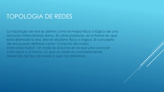 TOPOLOGIA DE REDES
La topología de red se define como el mapa físico o lógico de una
red para intercambiar datos. En otras palabras, es la forma en que
está diseñada la red, sea en el plano físico o lógico. El concepto
de red puede definirse como "conjunto de nodos
interconectados". Un nodo es el punto en el que una curva se
intercepta a sí misma. Lo que un nodo es concretamente,
depende del tipo de redes a que nos refiramos.
 