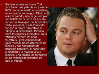 Mientras estaba en Nueva York para filmar una película en junio de 2005 Leonardo asistió a un partido en la casa de los amigos. Mientras veían el partido, una mujer rompió una botella de cerveza en su cara por lo cual tuvo que ir al hospital y recibir puntadas. Es desconocido por qué la mujer hizo esto o si DiCaprio la demandará. Mirando todos los papeles diferentes Leo ha retratado durante los años muestra su gran capacidad de jugar muchas clases diferentes de papeles y sus habilidades de actuación naturales. Él sabe traer la emoción y la realidad a sus papeles, y ha tocado los corazones de los millones de personas en todo el mundo.  