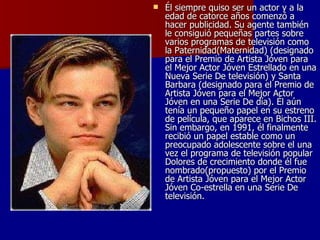 Él siempre quiso ser un actor y a la edad de catorce años comenzó a hacer publicidad. Su agente también le consiguió pequeñas partes sobre varios programas de televisión como la Paternidad(Maternidad) (designado para el Premio de Artista Jóven para el Mejor Actor Jóven Estrellado en una Nueva Serie De televisión) y Santa Barbara (designado para el Premio de Artista Jóven para el Mejor Actor Jóven en una Serie De día). Él aún tenía un pequeño papel en su estreno de película, que aparece en Bichos III. Sin embargo, en 1991, él finalmente recibió un papel estable como un preocupado adolescente sobre el una vez el programa de televisión popular Dolores de crecimiento donde él fue nombrado(propuesto) por el Premio de Artista Jóven para el Mejor Actor Jóven Co-estrella en una Serie De televisión.  