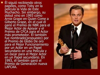 Él siguió recibiendo otros papeles, como Toby en la película la Vida de Este Muchacho. Sin embargo, su debut vino en 1993 como Arnie Grape en Quien Come a Gilberto Grape, en el cual él ganó el Premio de NBR para el Mejor Actor de Apoyar y el Premio de CFCA para el Actor más prometedor. Él también fue nombrado(propuesto) por el Premio de Globo De oro para el Mejor Funcionamiento por un Actor en un Papel secundario en una Película y un óscar para el Mejor Actor en un Papel secundario. En 1993, él también ganó el Premio de Generación nueva LAFCAA. 