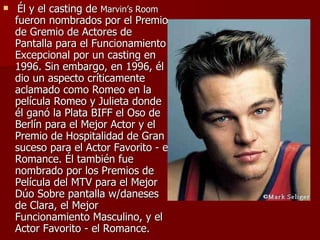   Él y el casting de  Marvin’s Room  fueron nombrados por el Premio de Gremio de Actores de Pantalla para el Funcionamiento Excepcional por un casting en 1996. Sin embargo, en 1996, él dio un aspecto críticamente aclamado como Romeo en la película Romeo y Julieta donde él ganó la Plata BIFF el Oso de Berlín para el Mejor Actor y el Premio de Hospitalidad de Gran suceso para el Actor Favorito - el Romance. Él también fue nombrado por los Premios de Película del MTV para el Mejor Dúo Sobre pantalla w/daneses de Clara, el Mejor Funcionamiento Masculino, y el Actor Favorito - el Romance.  