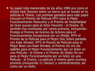 Su papel más memorable de los años 1990 era como el artista Jack Dawson sobre un barco que se hunde en la película el Titanic. Los premios ganados para este papel incluyen el Premio de Película MTV para el Mejor Funcionamiento Masculino y el Premio de Hospitalidad de Gran suceso para el Actor Favorito - el Drama. Él también fue nombrado por varios premios, incluyendo: Proteja el Premio de Gremio de Actores para el Funcionamiento Excepcional por un Molde, MTV el Premio de la Película para el Mejor Dúo Sobre pantalla con Kate Winslet, MTV el Premio de Película para el Mejor Beso con Kate Winslet, el Premio De oro De satélite para el Mejor Funcionamiento por un Actor en una Película - el Drama y el Premio de Globo De oro para el Mejor Funcionamiento por un Actor en una Película - el Drama. La película sí mismo ganó muchos premios (incluyendo 11 Oscars) y nombramientos, así como ser un éxito. 