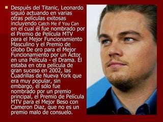 Después del Titanic, Leonardo siguió actuando en varias otras películas exitosas  incluyendo  Catch Me if You Can  en el cual él fue nombrado por el Premio de Película MTV para el Mejor Funcionamiento Masculino y el Premio de Globo De oro para el Mejor Funcionamiento por un Actor en una Película - el Drama. Él estaba en otra película de gran suceso en 2002, las Cuadrillas de Nueva York que era muy popular, sin embargo, él sólo fue nombrado por un premio principal, el Premio de Película MTV para el Mejor Beso con Cameron Diaz, que no es un premio malo de consuelo.  