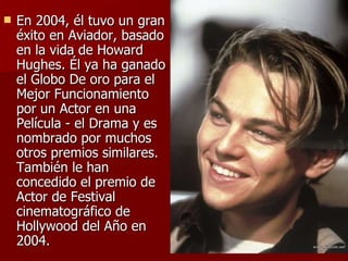 En 2004, él tuvo un gran éxito en Aviador, basado en la vida de Howard Hughes. Él ya ha ganado el Globo De oro para el Mejor Funcionamiento por un Actor en una Película - el Drama y es nombrado por muchos otros premios similares. También le han concedido el premio de Actor de Festival cinematográfico de Hollywood del Año en 2004.  