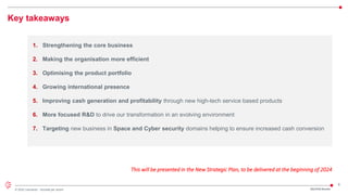 8
© 2022 Leonardo - Società per azioni
Key takeaways
1. Strengthening the core business
2. Making the organisation more efficient
3. Optimising the product portfolio
4. Growing international presence
5. Improving cash generation and profitability through new high-tech service based products
6. More focused R&D to drive our transformation in an evolving environment
7. Targeting new business in Space and Cyber security domains helping to ensure increased cash conversion
2Q/1H23 Results
This will be presented in the New Strategic Plan, to be delivered at the beginning of 2024
 