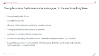 16© 2020 Leonardo - Società per azioni
• Strong backlog of € 35 bn
• Sound business mix
• Growing military / governmental and security markets
• Strong relationships with domestic customers
• Anchored in key international programmes
• Innovation leveraging competences and products to enlarge business opportunities
• Leadership position in key segments of Helicopters, Defence Electronics and Aircrafts,
well recognised in export markets
Strong business fundamentals to leverage on in the medium- long term
3Q/9M2020 Results Presentation
 