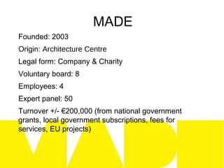 MADE
Founded: 2003
Origin: Architecture Centre
Legal form: Company & Charity
Voluntary board: 8
Employees: 4
Expert panel: 50
Turnover +/- €200,000 (from national government
grants, local government subscriptions, fees for
services, EU projects)
 